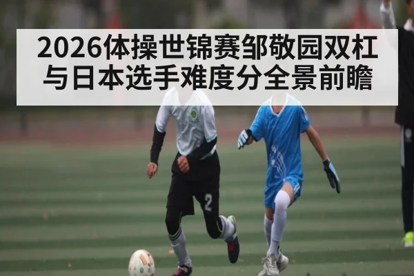 2026体操世锦赛邹敬园双杠与日本选手难度分全景前瞻
