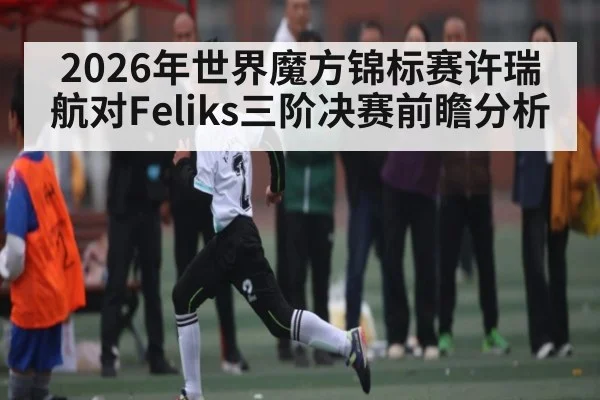 2026年世界魔方锦标赛许瑞航对Feliks三阶决赛前瞻分析